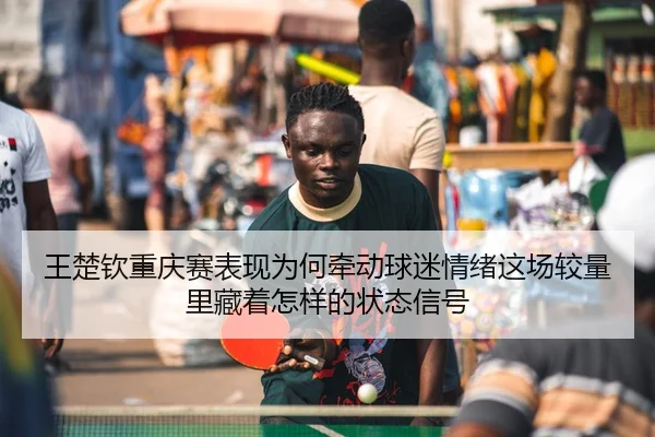 王楚钦重庆赛表现为何牵动球迷情绪这场较量里藏着怎样的状态信号